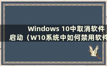 Windows 10中取消软件启动（W10系统中如何禁用软件启动）